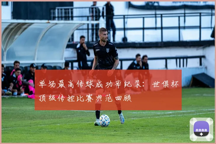 单场最高传球成功率纪录：世俱杯顶级传控比赛典范回顾