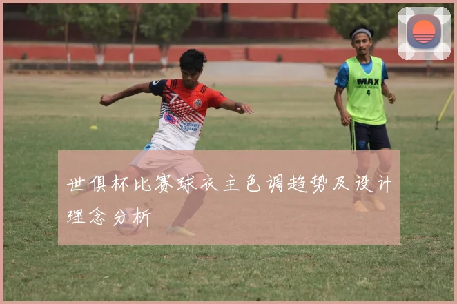 世俱杯比赛球衣主色调趋势及设计理念分析