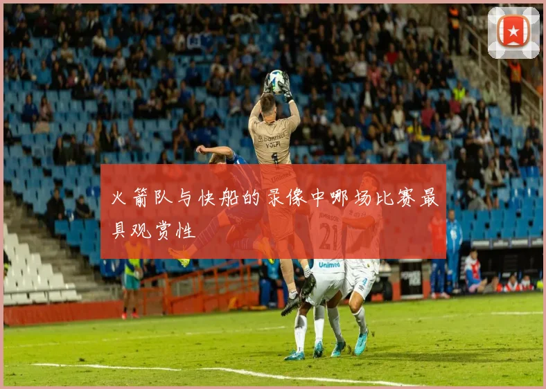 火箭队与快船的录像中哪场比赛最具观赏性